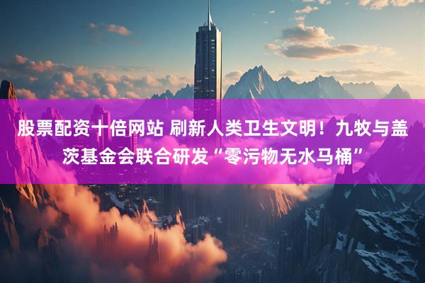 股票配资十倍网站 刷新人类卫生文明！九牧与盖茨基金会联合研发“零污物无水马桶”
