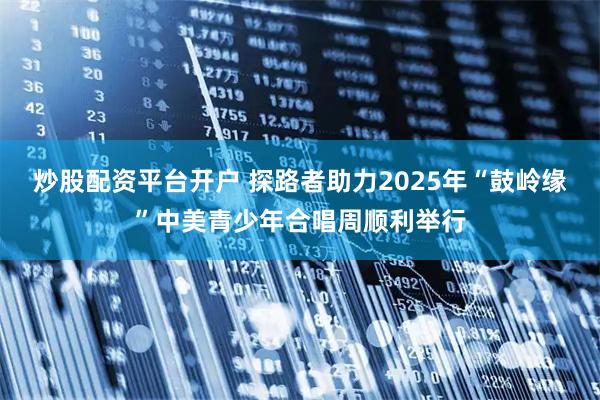 炒股配资平台开户 探路者助力2025年“鼓岭缘”中美青少年合唱周顺利举行