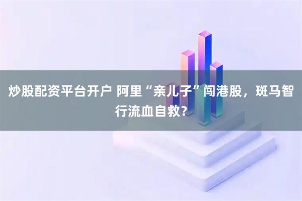 炒股配资平台开户 阿里“亲儿子”闯港股，斑马智行流血自救？