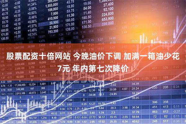 股票配资十倍网站 今晚油价下调 加满一箱油少花7元 年内第七次降价