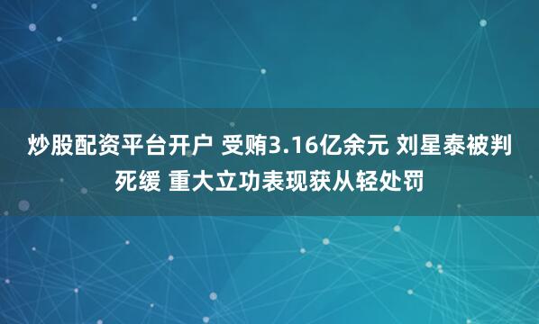 炒股配资平台开户 受贿3.16亿余元 刘星泰被判死缓 重大立功表现获从轻处罚