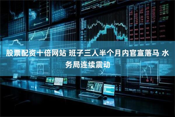 股票配资十倍网站 班子三人半个月内官宣落马 水务局连续震动