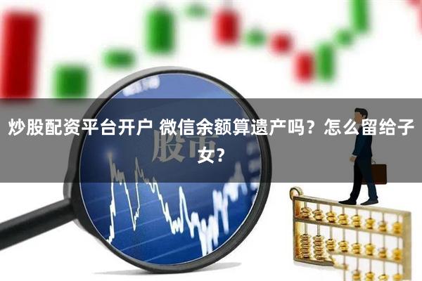 炒股配资平台开户 微信余额算遗产吗？怎么留给子女？
