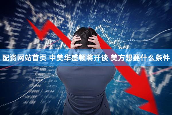 配资网站首页 中美华盛顿将开谈 美方想要什么条件
