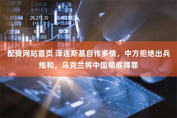配资网站首页 泽连斯基自作多情，中方拒绝出兵维和，乌克兰将中国彻底得罪