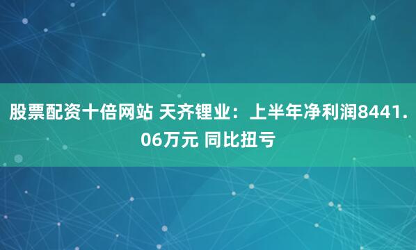 股票配资十倍网站 天齐锂业：上半年净利润8441.06万元 同比扭亏