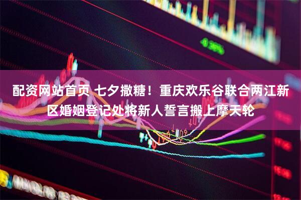 配资网站首页 七夕撒糖！重庆欢乐谷联合两江新区婚姻登记处将新人誓言搬上摩天轮