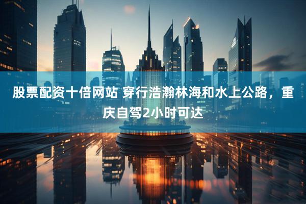 股票配资十倍网站 穿行浩瀚林海和水上公路，重庆自驾2小时可达