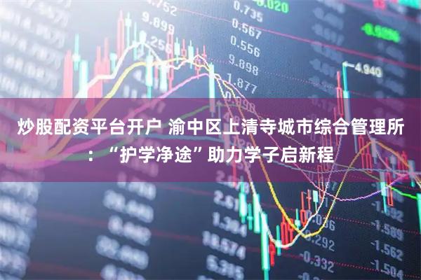 炒股配资平台开户 渝中区上清寺城市综合管理所：“护学净途”助力学子启新程