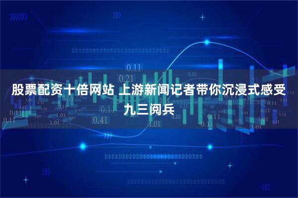 股票配资十倍网站 上游新闻记者带你沉浸式感受九三阅兵