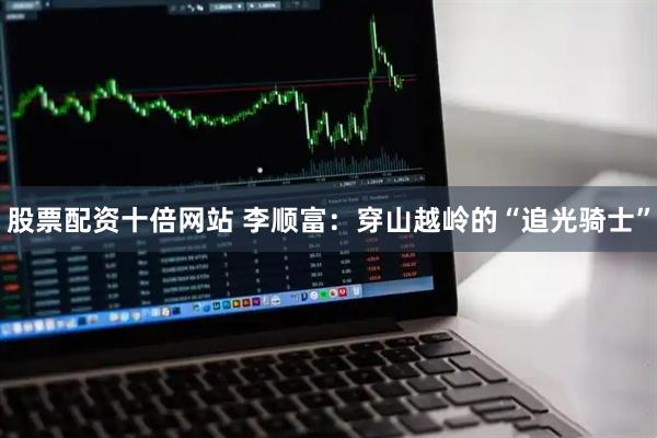 股票配资十倍网站 李顺富：穿山越岭的“追光骑士”