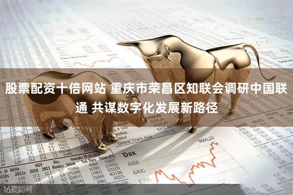 股票配资十倍网站 重庆市荣昌区知联会调研中国联通 共谋数字化发展新路径