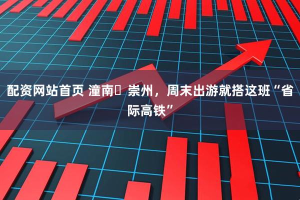 配资网站首页 潼南↔崇州，周末出游就搭这班“省际高铁”