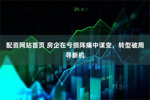 配资网站首页 房企在亏损阵痛中谋变，转型破局寻新机