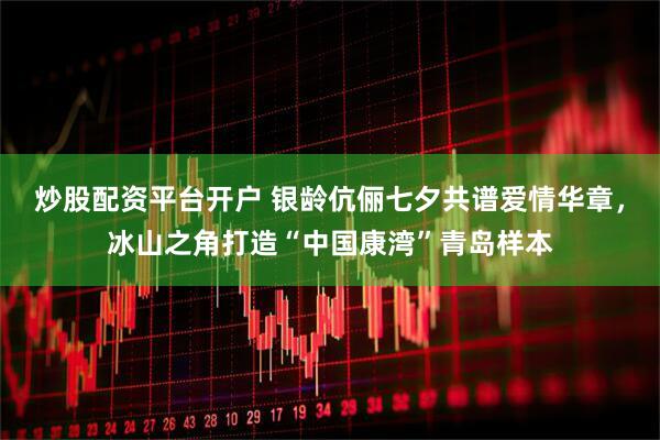 炒股配资平台开户 银龄伉俪七夕共谱爱情华章，冰山之角打造“中国康湾”青岛样本