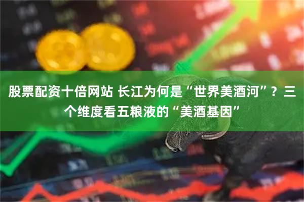 股票配资十倍网站 长江为何是“世界美酒河”？三个维度看五粮液的“美酒基因”