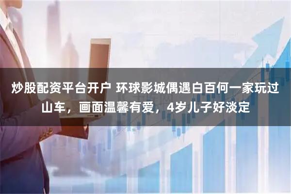 炒股配资平台开户 环球影城偶遇白百何一家玩过山车，画面温馨有爱，4岁儿子好淡定