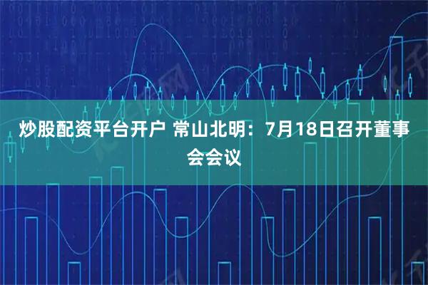 炒股配资平台开户 常山北明：7月18日召开董事会会议