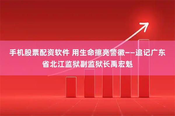 手机股票配资软件 用生命擦亮警徽——追记广东省北江监狱副监狱长禹宏魁