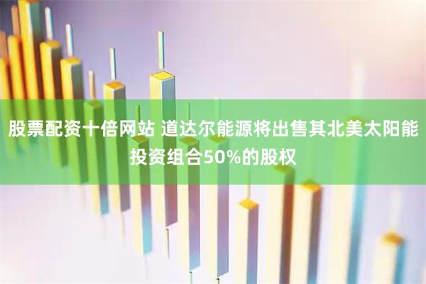 股票配资十倍网站 道达尔能源将出售其北美太阳能投资组合50%的股权
