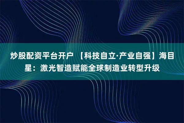炒股配资平台开户 【科技自立·产业自强】海目星：激光智造赋能全球制造业转型升级