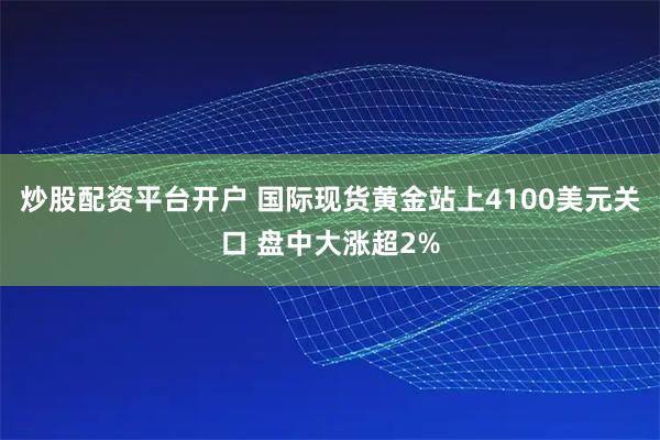 炒股配资平台开户 国际现货黄金站上4100美元关口 盘中大涨超2%